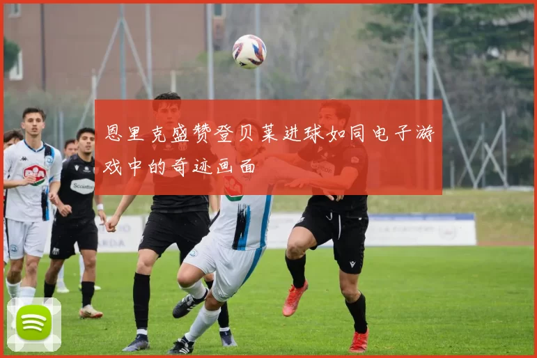 恩里克盛赞登贝莱进球如同电子游戏中的奇迹画面