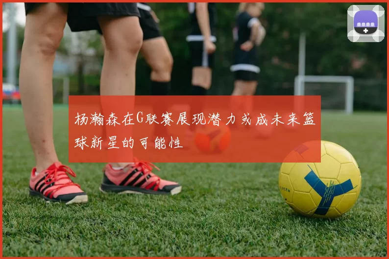 杨瀚森在G联赛展现潜力或成未来篮球新星的可能性