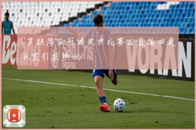 C罗缺席亚冠颁奖典礼赛后直接回更衣室引发热议