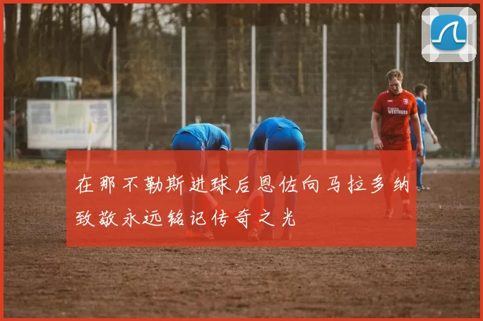 在那不勒斯进球后恩佐向马拉多纳致敬永远铭记传奇之光